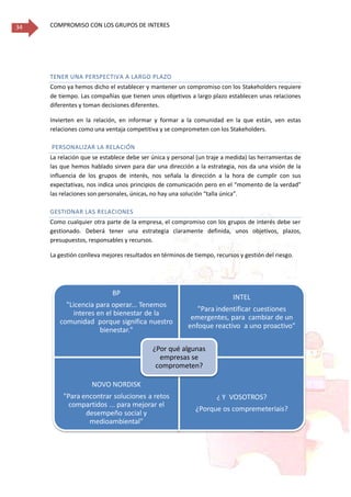 COMPROMISO CON LOS GRUPOS DE INTERES34
TENER UNA PERSPECTIVA A LARGO PLAZO
Como ya hemos dicho el establecer y mantener un compromiso con los Stakeholders requiere
de tiempo. Las compañías que tienen unos objetivos a largo plazo establecen unas relaciones
diferentes y toman decisiones diferentes.
Invierten en la relación, en informar y formar a la comunidad en la que están, ven estas
relaciones como una ventaja competitiva y se comprometen con los Stakeholders.
PERSONALIZAR LA RELACIÓN
La relación que se establece debe ser única y personal (un traje a medida) las herramientas de
las que hemos hablado sirven para dar una dirección a la estrategia, nos da una visión de la
influencia de los grupos de interés, nos señala la dirección a la hora de cumplir con sus
expectativas, nos indica unos principios de comunicación pero en el “momento de la verdad”
las relaciones son personales, únicas, no hay una solución “talla única”.
GESTIONAR LAS RELACIONES
Como cualquier otra parte de la empresa, el compromiso con los grupos de interés debe ser
gestionado. Deberá tener una estrategia claramente definida, unos objetivos, plazos,
presupuestos, responsables y recursos.
La gestión conlleva mejores resultados en términos de tiempo, recursos y gestión del riesgo.
BP
"Licencia para operar... Tenemos
interes en el bienestar de la
comunidad porque significa nuestro
bienestar."
INTEL
"Para indentificar cuestiones
emergentes, para cambiar de un
enfoque reactivo a uno proactivo"
NOVO NORDISK
"Para encontrar soluciones a retos
compartidos ... para mejorar el
desempeño social y
medioambiental"
¿ Y VOSOTROS?
¿Porque os compremeteriais?
¿Por qué algunas
empresas se
comprometen?
 