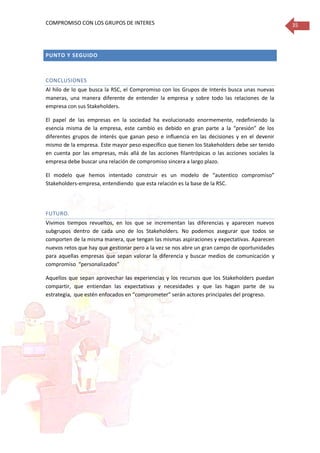 COMPROMISO CON LOS GRUPOS DE INTERES 35
PUNTO Y SEGUIDO
CONCLUSIONES
Al hilo de lo que busca la RSC, el Compromiso con los Grupos de Interés busca unas nuevas
maneras, una manera diferente de entender la empresa y sobre todo las relaciones de la
empresa con sus Stakeholders.
El papel de las empresas en la sociedad ha evolucionado enormemente, redefiniendo la
esencia misma de la empresa, este cambio es debido en gran parte a la “presión” de los
diferentes grupos de interés que ganan peso e influencia en las decisiones y en el devenir
mismo de la empresa. Este mayor peso específico que tienen los Stakeholders debe ser tenido
en cuenta por las empresas, más allá de las acciones filantrópicas o las acciones sociales la
empresa debe buscar una relación de compromiso sincera a largo plazo.
El modelo que hemos intentado construir es un modelo de “autentico compromiso”
Stakeholders-empresa, entendiendo que esta relación es la base de la RSC.
FUTURO.
Vivimos tiempos revueltos, en los que se incrementan las diferencias y aparecen nuevos
subgrupos dentro de cada uno de los Stakeholders. No podemos asegurar que todos se
comporten de la misma manera, que tengan las mismas aspiraciones y expectativas. Aparecen
nuevos retos que hay que gestionar pero a la vez se nos abre un gran campo de oportunidades
para aquellas empresas que sepan valorar la diferencia y buscar medios de comunicación y
compromiso “personalizados”
Aquellos que sepan aprovechar las experiencias y los recursos que los Stakeholders puedan
compartir, que entiendan las expectativas y necesidades y que las hagan parte de su
estrategia, que estén enfocados en “comprometer” serán actores principales del progreso.
 