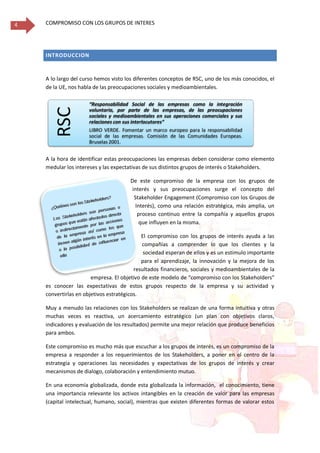 COMPROMISO CON LOS GRUPOS DE INTERES4
INTRODUCCION
A lo largo del curso hemos visto los diferentes conceptos de RSC, uno de los más conocidos, el
de la UE, nos habla de las preocupaciones sociales y medioambientales.
A la hora de identificar estas preocupaciones las empresas deben considerar como elemento
medular los intereses y las expectativas de sus distintos grupos de interés o Stakeholders.
De este compromiso de la empresa con los grupos de
interés y sus preocupaciones surge el concepto del
Stakeholder Engagement (Compromiso con los Grupos de
Interés), como una relación estratégica, más amplia, un
proceso continuo entre la compañía y aquellos grupos
que influyen en la misma.
El compromiso con los grupos de interés ayuda a las
compañías a comprender lo que los clientes y la
sociedad esperan de ellos y es un estimulo importante
para el aprendizaje, la innovación y la mejora de los
resultados financieros, sociales y medioambientales de la
empresa. El objetivo de este modelo de “compromiso con los Stakeholders”
es conocer las expectativas de estos grupos respecto de la empresa y su actividad y
convertirlas en objetivos estratégicos.
Muy a menudo las relaciones con los Stakeholders se realizan de una forma intuitiva y otras
muchas veces es reactiva, un acercamiento estratégico (un plan con objetivos claros,
indicadores y evaluación de los resultados) permite una mejor relación que produce beneficios
para ambos.
Este compromiso es mucho más que escuchar a los grupos de interés, es un compromiso de la
empresa a responder a los requerimientos de los Stakeholders, a poner en el centro de la
estrategia y operaciones las necesidades y expectativas de los grupos de interés y crear
mecanismos de dialogo, colaboración y entendimiento mutuo.
En una economía globalizada, donde esta globalizada la información, el conocimiento, tiene
una importancia relevante los activos intangibles en la creación de valor para las empresas
(capital intelectual, humano, social), mientras que existen diferentes formas de valorar estos
RSC
“Responsabilidad Social de las empresas como la integración
voluntaria, por parte de las empresas, de las preocupaciones
sociales y medioambientales en sus operaciones comerciales y sus
relaciones con sus interlocutores”
LIBRO VERDE. Fomentar un marco europeo para la responsabilidad
social de las empresas. Comisión de las Comunidades Europeas.
Bruselas 2001.
 