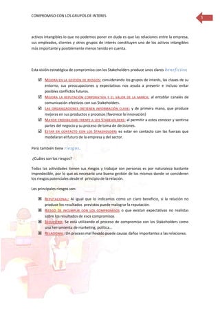 COMPROMISO CON LOS GRUPOS DE INTERES 5
activos intangibles lo que no podemos poner en duda es que las relaciones entre la empresa,
sus empleados, clientes y otros grupos de interés constituyen uno de los activos intangibles
más importante y posiblemente menos tenido en cuenta.
Esta visión estratégica de compromiso con los Stakeholders produce unos claros beneficios:
 MEJORA EN LA GESTIÓN DE RIESGOS: considerando los grupos de interés, las claves de su
entorno, sus preocupaciones y expectativas nos ayuda a prevenir e incluso evitar
posibles conflictos futuros.
 MEJORA LA REPUTACIÓN CORPORATIVA Y EL VALOR DE LA MARCA: al entablar canales de
comunicación efectivos con sus Stakeholders.
 LAS ORGANIZACIONES OBTIENEN INFORMACIÓN CLAVE: y de primera mano, que produce
mejoras en sus productos y procesos (favorece la innovación)
 MAYOR CREDIBILIDAD FRENTE A LOS STAKEHOLDERS: al permitir a estos conocer y sentirse
partes del negocio y su proceso de toma de decisiones.
 ESTAR EN CONTACTO CON LOS STAKEHOLDERS es estar en contacto con las fuerzas que
modelaran el futuro de la empresa y del sector.
Pero también tiene riesgos.
¿Cuáles son los riesgos?
Todas las actividades tienen sus riesgos y trabajar con personas es por naturaleza bastante
impredecible, por lo que es necesaria una buena gestión de los mismos donde se consideren
los riesgos potenciales desde el principio de la relación.
Los principales riesgos son:
 REPUTACIONAL: Al igual que lo indicamos como un claro beneficio, si la relación no
produce los resultados previstos puede malograr la reputación.
 RIESGO DE INCUMPLIR CON LOS COMPROMISOS o que existan expectativas no realistas
sobre los resultados de esos compromisos
 SECUESTRO: Se está utilizando el proceso de compromiso con los Stakeholders como
una herramienta de marketing, política…
 RELACIONAL: Un proceso mal llevado puede causas daños importantes a las relaciones.
 