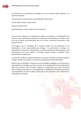 COMPROMISO CON LOS GRUPOS DE INTERES8
Se comienza con una aproximación estratégica en la que la empresa debe responder a las
siguientes preguntas:
¿Por qué quieren nuestra empresa y sus Stakeholders relacionarse?
¿A quién debe consultar, comprometer?
¿Qué temas desea tratar?
¿Qué desea lograr y cómo se sabrá si es ha tenido éxito?
Una vez que la empresa se ha planteado los objetivos, se identifica a los Stakeholders que
tienen la mayor capacidad para influenciar la consecución de los objetivos. Se realiza un plan
en el que se indican los procedimientos que se van a llevar a cabo para comprometer a esos
grupos de interés.
Para asegurar que las estrategias de la empresa cumplen con las expectativas de los
Stakeholders se crean oportunidades para dialogar. La comunicación, el dialogo y la
participación son elementos imprescindibles y se pueden establecer de diversas formas, estas
conversaciones sirven para modelar la estrategia, adaptar procesos e identificar nuevas
oportunidades de colaboración.
La última fase, medición y seguimiento ayuda a la dirección a afrontar un entrono complejo y
variable, entender y responder a los cambios en las expectativas de los Stakeholders.
Mientras que los indicadores financieros son muy utilizados y conocidos, los no financieros y
especialmente los intangibles que tienen que ver con el comportamiento de los Stakeholders
están aún por definir. Una vez hecha la medición y el seguimiento, que se han tomado los
datos, la empresa puede tener una visión general de las actividades de la empresa que afectan
a los Stakeholders, de cómo les afecta y sobre todo si está cumpliendo con las expectativas y
necesidades comunicadas.
 
