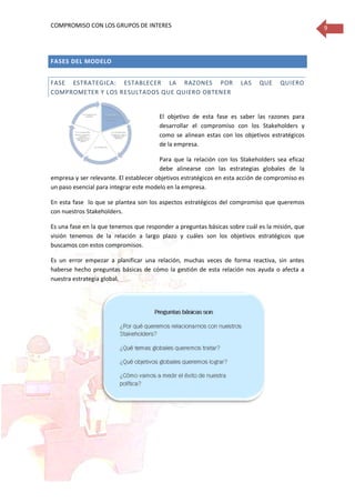 COMPROMISO CON LOS GRUPOS DE INTERES 9
FASES DEL MODELO
FASE ESTRATEGICA: ESTABLECER LA RAZONES POR LAS QUE QUIERO
COMPROMETER Y LOS RESULTADOS QUE QUIERO OBTENER
El objetivo de esta fase es saber las razones para
desarrollar el compromiso con los Stakeholders y
como se alinean estas con los objetivos estratégicos
de la empresa.
Para que la relación con los Stakeholders sea eficaz
debe alinearse con las estrategias globales de la
empresa y ser relevante. El establecer objetivos estratégicos en esta acción de compromiso es
un paso esencial para integrar este modelo en la empresa.
En esta fase lo que se plantea son los aspectos estratégicos del compromiso que queremos
con nuestros Stakeholders.
Es una fase en la que tenemos que responder a preguntas básicas sobre cuál es la misión, que
visión tenemos de la relación a largo plazo y cuáles son los objetivos estratégicos que
buscamos con estos compromisos.
Es un error empezar a planificar una relación, muchas veces de forma reactiva, sin antes
haberse hecho preguntas básicas de cómo la gestión de esta relación nos ayuda o afecta a
nuestra estrategia global.
 