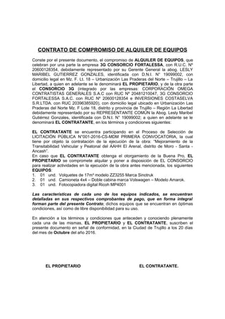 CONTRATO DE COMPROMISO DE ALQUILER DE EQUIPOS
Conste por el presente documento, el compromiso de ALQUILER DE EQUIPOS, que
celebran por una parte la empresa 3G CONSORCIO FORTALESSA, con R.U.C. Nº
20600128354, debidamente representado por su Gerente General la abog. LESLY
MARIBEL GUTIERREZ GONZALES, identificada con D.N.I. N° 19099002, con
domicilio legal en Mz. F. Lt. 18 – Urbanización Las Praderas del Norte – Trujillo – La
Libertad, a quien en adelante se le denominará EL PROPIETARIO, y de la otra parte
el CONSORCIO 3G (integrado por las empresas: CORPORACIÓN OMEGA
CONTRATISTAS GENERALES S.A.C con RUC Nº 20481210047, 3G CONSORCIO
FORTALESSA S.A.C. con RUC Nº 20600128354 e INVERSIONES COSTASELVA
S.R.LTDA. con RUC 20396385920), con domicilio legal ubicado en Urbanización Las
Praderas del Norte Mz. F Lote 18, distrito y provincia de Trujillo – Región La Libertad
debidamente representado por su REPRESENTANTE COMÚN la Abog. Lesly Maribel
Gutiérrez Gonzales, identificada con D.N.I. N° 19099002; a quien en adelante se le
denominará EL CONTRATANTE, en los términos y condiciones siguientes:
EL CONTRATANTE se encuentra participando en el Proceso de Selección de
LICITACIÓN PÚBLICA N°001-2016-CS-MDM PRIMERA CONVOCATORIA, la cual
tiene por objeto la contratación de la ejecución de la obra: “Mejoramiento de la
Transitabilidad Vehicular y Peatonal del AAHH El Arenal, distrito de Moro - Santa -
Ancash”.
En caso que EL CONTRATANTE obtenga el otorgamiento de la Buena Pro, EL
PROPIETARIO se compromete alquilar y poner a disposición de EL CONSORCIO
para realizar actividades en la ejecución de la obra antes mencionada, los siguientes
EQUIPOS:
1. 01 und. Volquetes de 17m³ modelo ZZ3255 Marca Sinotruk
2. 01 und. Camioneta 4x4 – Doble cabina marca Volswagen – Modelo Amarok.
3. 01 und. Fotocopiadora digital Ricoh MP4001
Las características de cada uno de los equipos indicados, se encuentran
detalladas en sus respectivos comprobantes de pago, que en forma integral
forman parte del presente Contrato; dichos equipos que se encuentran en óptimas
condiciones, así como de libre disponibilidad para su uso.
En atención a los términos y condiciones que anteceden y conociendo plenamente
cada una de las mismas, EL PROPIETARIO y EL CONTRATANTE, suscriben el
presente documento en señal de conformidad, en la Ciudad de Trujillo a los 20 días
del mes de Octubre del año 2016.
EL PROPIETARIO EL CONTRATANTE.
 