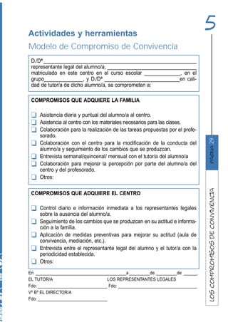 Actividades y herramientas
                                                                               5
Modelo de Compromiso de Convivencia
 D./Dª _______________________________________________________
 representante legal del alumno/a, ________________________________
 matriculado en este centro en el curso escolar _____________, en el
 grupo______________, y D./Dª ___________________________en cali-
 dad de tutor/a de dicho alumno/a, se comprometen a:

 COMPROMISOS QUE ADQUIERE LA FAMILIA

 ❑   Asistencia diaria y puntual del alumno/a al centro.
 ❑   Asistencia al centro con los materiales necesarios para las clases.
 ❑   Colaboración para la realización de las tareas propuestas por el profe-
     sorado.




                                                                               29
 ❑   Colaboración con el centro para la modificación de la conducta del




                                                                                   página
     alumno/a y seguimiento de los cambios que se produzcan.
 ❑   Entrevista semanal/quincenal/ mensual con el tutor/a del alumno/a
 ❑   Colaboración para mejorar la percepción por parte del alumno/a del
     centro y del profesorado.
 ❑   Otros:




                                                                               los compromisos de convivencia
 COMPROMISOS QUE ADQUIERE EL CENTRO

 ❑   Control diario e información inmediata a los representantes legales
     sobre la ausencia del alumno/a.
 ❑   Seguimiento de los cambios que se produzcan en su actitud e informa-
     ción a la familia.
 ❑   Aplicación de medidas preventivas para mejorar su actitud (aula de
     convivencia, mediación, etc.).
 ❑   Entrevista entre el representante legal del alumno y el tutor/a con la
     periodicidad establecida.
 ❑   Otros:
En _______________________________________a _________de _________de ______
EL TUTOR/A                          LOS REPRESENTANTES LEGALES
Fdo: ______________________________ Fdo: __________________________________
Vº Bº EL DIRECTOR/A
Fdo: ______________________________
 