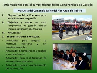 Orientaciones para el cumplimiento de los Compromisos de Gestión 
Propuesta del Contenido Básico del Plan Anual de Trabajo 
I. Diagnóstico del la IE en relación a 
los indicadores de gestión. 
II. Objetivos y metas por cada 
compromiso de gestión escolar 
como resultado del diagnóstico. 
III. Actividades: 
a. El buen inicio del año escolar. 
- Actividades para asegurar la 
matrícula oportuna y sin 
condicionamientos. 
- Actividades de preparación y acogida 
a los estudiantes. 
- Actividades para la distribución de 
los materiales educativos 
- Actividades para el mantenimiento 
del local escolar. 
 