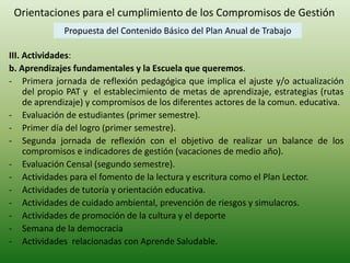 Orientaciones para el cumplimiento de los Compromisos de Gestión 
Propuesta del Contenido Básico del Plan Anual de Trabajo 
III. Actividades: 
b. Aprendizajes fundamentales y la Escuela que queremos. 
- Primera jornada de reflexión pedagógica que implica el ajuste y/o actualización 
del propio PAT y el establecimiento de metas de aprendizaje, estrategias (rutas 
de aprendizaje) y compromisos de los diferentes actores de la comun. educativa. 
- Evaluación de estudiantes (primer semestre). 
- Primer día del logro (primer semestre). 
- Segunda jornada de reflexión con el objetivo de realizar un balance de los 
compromisos e indicadores de gestión (vacaciones de medio año). 
- Evaluación Censal (segundo semestre). 
- Actividades para el fomento de la lectura y escritura como el Plan Lector. 
- Actividades de tutoría y orientación educativa. 
- Actividades de cuidado ambiental, prevención de riesgos y simulacros. 
- Actividades de promoción de la cultura y el deporte 
- Semana de la democracia 
- Actividades relacionadas con Aprende Saludable. 
 