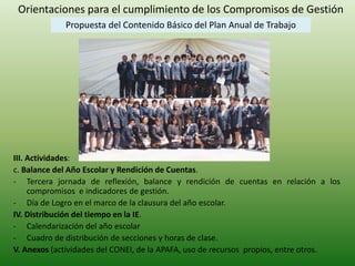 Orientaciones para el cumplimiento de los Compromisos de Gestión 
Propuesta del Contenido Básico del Plan Anual de Trabajo 
III. Actividades: 
c. Balance del Año Escolar y Rendición de Cuentas. 
- Tercera jornada de reflexión, balance y rendición de cuentas en relación a los 
compromisos e indicadores de gestión. 
- Día de Logro en el marco de la clausura del año escolar. 
IV. Distribución del tiempo en la IE. 
- Calendarización del año escolar 
- Cuadro de distribución de secciones y horas de clase. 
V. Anexos (actividades del CONEI, de la APAFA, uso de recursos propios, entre otros. 
 