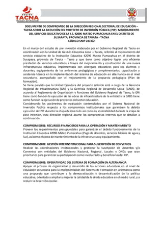 DOCUMENTO DE COMPROMISO DE LA DIRECCIÓN REGIONAL SECTORIAL DE EDUCACIÓN –
TACNA SOBRE LA EJECUCIÓN DEL PROYECTO DE INVERSIÓN PÚBLICA (PIP): MEJORAMIENTO
DEL SERVICIO EDUCATIVO DE LA I.E. 42096 MATEO PUMACAHUA EN EL DISTRITO DE
SUSAPAYA, PROVINCIA DE TARATA - TACNA
CÓDIGO SNIP 247302
En el marco del estudio de pre inversión elaborado por el Gobierno Regional de Tacna en
coordinación con la Unidad de Gestión Educativa Local – Tarata, referido al mejoramiento del
servicio educativo de la Institución Educativa 42096 Mateo Pumacahua en el distrito de
Susapaya, provincia de Tarata - Tacna y que tiene como objetivo lograr una eficiente
prestación de servicios educativos a través del mejoramiento y construcción de una nueva
infraestructura educativa, implementada con albergues educativos para los alumnos y
docentes, equipamiento de los ambientes pedagógicos y complementarios, capacitación y
asistencia técnica en la implementación del sistema de educación en alternancia en el nivel
secundario, acompañado con el mejoramiento de la propuesta pedagógica (Plan de
formación).
Se tiene previsto que la Unidad Ejecutora del proyecto referido esté a cargo de la Gerencia
Regional de Infraestructura (GRI) y la Gerencia Regional de Desarrollo Social (GRDS), de
acuerdo al Reglamento de Organización y Funciones del Gobierno Regional de Tacna, la GRI
tiene como función la ejecución de las obras de infraestructura de la entidad y la GRDS tiene
como funciónlaejecuciónde proyectosdelsectoreducación.
Considerando los parámetros de evaluación contemplados por el Sistema Nacional de
Inversión Pública respecto a los compromisos institucionales que garanticen la debida
ejecución del PIP durante la etapa de inversión así como su sostenibilidad durante la etapa de
post inversión, esta dirección regional asume los compromisos internos que se detallan a
continuación:
COMPROMISO01: RECURSOS FINANCIEROSPARA LA OPERACIÓNY MANTENIMIENTO
Proveer los requerimientos presupuestales para garantizar el debido funcionamiento de la
Institución Educativa 42096 Mateo Pumacahua (Pago de docentes, servicios básicos de agua y
luz),así comoel costo de mantenimientode lainfraestructurayequipamiento.
COMPROMISO02: GESTIÓNINTERINSTITUCIONAL PARA SUSCRIPCIÓNDE CONVENIOS
Realizar las coordinaciones institucionales y gestionar la suscripción de Acuerdos y/o
Convenios con entidades del Gobierno Nacional, Regional, Locales y ONGs que sean
prioritariosparagarantizarsu participacióncomoinvolucradosybeneficiariosdel PIP.
COMPROMISO03: OPERATIVIDAD DEL SISTEMA DE FORMACIÓNEN ALTERNANCIA
Apoyar el proceso de organización y desarrollo de las acciones educativas en el nivel de
educación secundaria para la implementación del Sistema de Formación en Alternancia como
una propuesta que contribuye a la democratización y descentralización de la política
educativa, orientada a ampliar y mejorar la calidad de la ofertaeducativa enel medio rural, y a
reducirla deserciónescolar.
 