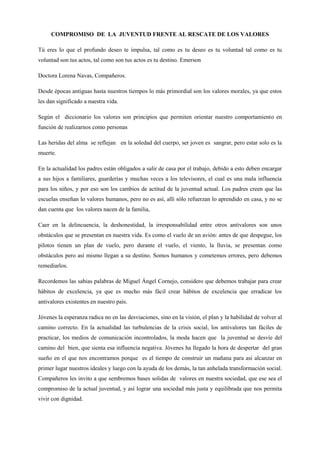 COMPROMISO  DE  LA  JUVENTUD FRENTE AL RESCATE DE LOS VALORES<br />Tú eres lo que el profundo deseo te impulsa, tal como es tu deseo es tu voluntad tal como es tu voluntad son tus actos, tal como son tus actos es tu destino. Emerson <br />Doctora Lorena Navas, Compañeros.<br />Desde épocas antiguas hasta nuestros tiempos lo más primordial son los valores morales, ya que estos les dan significado a nuestra vida.<br />Según el  diccionario los valores son principios que permiten orientar nuestro comportamiento en función de realizarnos como personas<br />Las heridas del alma  se reflejan   en la soledad del cuerpo, ser joven es  sangrar, pero estar solo es la muerte.<br />En la actualidad los padres están obligados a salir de casa por el trabajo, debido a esto deben encargar a sus hijos a familiares, guarderías y muchas veces a los televisores, el cual es una mala influencia para los niños, y por eso son los cambios de actitud de la juventud actual. Los padres creen que las escuelas enseñan lo valores humanos, pero no es así, allí sólo refuerzan lo aprendido en casa, y no se dan cuenta que  los valores nacen de la familia, <br />Caer en la delincuencia, la deshonestidad, la irresponsabilidad entre otros antivalores son unos obstáculos que se presentan en nuestra vida. Es como el vuelo de un avión: antes de que despegue, los pilotos tienen un plan de vuelo, pero durante el vuelo, el viento, la lluvia, se presentan como obstáculos pero así mismo llegan a su destino. Somos humanos y cometemos errores, pero debemos remediarlos.<br />Recordemos las sabias palabras de Miguel Ángel Cornejo, considero que debemos trabajar para crear hábitos de excelencia, ya que es mucho más fácil crear hábitos de excelencia que erradicar los antivalores existentes en nuestro país.<br />Jóvenes la esperanza radica no en las desviaciones, sino en la visión, el plan y la habilidad de volver al camino correcto. En la actualidad las turbulencias de la crisis social, los antivalores tan fáciles de practicar, los medios de comunicación incontrolados, la moda hacen que  la juventud se desvíe del camino del  bien, que sienta esa influencia negativa. Jóvenes ha llegado la hora de despertar  del gran sueño en el que nos encontramos porque  es el tiempo de construir un mañana para así alcanzar en primer lugar nuestros ideales y luego con la ayuda de los demás, la tan anhelada transformación social. Compañeros les invito a que sembremos bases solidas de  valores en nuestra sociedad, que ese sea el compromiso de la actual juventud, y así lograr una sociedad más justa y equilibrada que nos permita vivir con dignidad.<br /> <br />