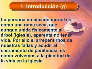 La persona en pecado mortal es como una rama seca, que aunque unida físicamente al árbol (Iglesia), aparenta no tener vida. Por ello el arrepentirnos de nuestras fallas y acudir al sacramento de penitencia, es como volvemos a la plenitud de la vida en la Iglesia.  1. Introducción  (g) 