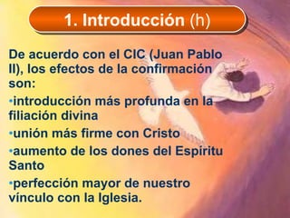 De acuerdo con el CIC (Juan Pablo II), los efectos de la confirmación son: introducción más profunda en la filiación divina unión más firme con Cristo aumento de los dones del Espíritu Santo perfección mayor de nuestro vínculo con la Iglesia.  1. Introducción  (h) 