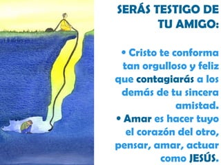 SERÁS TESTIGO DE TU AMIGO: Cristo te conforma tan orgulloso y feliz que  contagiarás  a los demás de tu sincera amistad. Amar  es hacer tuyo el corazón del otro, pensar, amar, actuar como  JESÚS . 
