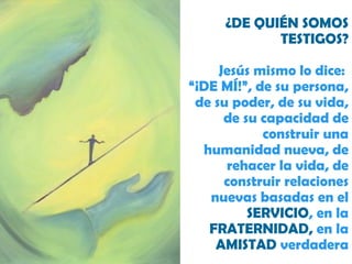 ¿DE QUIÉN SOMOS TESTIGOS? Jesús mismo lo dice:  “¡DE MÍ!”, de su persona, de su poder, de su vida, de su capacidad de construir una humanidad nueva, de rehacer la vida, de construir relaciones nuevas basadas en el  SERVICIO , en la  FRATERNIDAD,  en la  AMISTAD  verdadera 