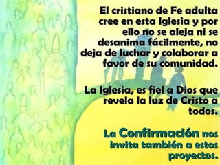 El cristiano de Fe adulta cree en esta Iglesia y por ello no se aleja ni se desanima fácilmente, no deja de luchar y colaborar a favor de su comunidad. La Iglesia, es fiel a Dios que revela la luz de Cristo a todos. La  Confirmación  nos invita también a estos proyectos. 