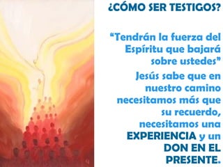 ¿CÓMO SER TESTIGOS? “ Tendrán la fuerza del Espíritu que bajará sobre ustedes” Jesús sabe que en nuestro camino necesitamos más que su recuerdo, necesitamos una  EXPERIENCIA  y un  DON EN EL PRESENTE . 