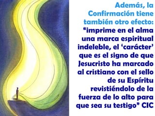 Además, la Confirmación tiene también otro efecto:  “imprime en el alma una marca espiritual indeleble, el ‘carácter’ que es el signo de que Jesucristo ha marcado al cristiano con el sello de su Espíritu revistiéndolo de la fuerza de lo alto para que sea su testigo” CIC 