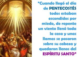 “ Cuando llegó el día de  PENTECOSTÉS  todos estaban escondidos por miedo, de repente un viento llenó toda la casa y unas llamas se posaron sobre su cabeza y quedaron llenos del  ESPÍRITU SANTO” 