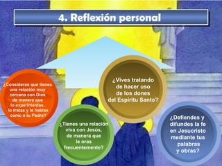4. Reflexión personal  ¿Consideras que tienes una relación muy cercana con Dios de manera que lo experimentas,  lo tratas y le hablas  como a tu Padre? ¿Vives tratando de hacer uso de los dones del Espíritu Santo? ¿Tienes una relación viva con Jesús, de manera que le oras frecuentemente? ¿Defiendes y  difundes la fe en Jesucristo mediante tus  palabras y obras? 
