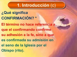 ¿Qué significa CONFIRMACIÓN? *   El término no hace referencia a que el confirmando confirme su adhesión a la fe, sino a que  es confirmada su admisión en el seno de la Iglesia por el Obispo (rito).  1. Introducción  (c) 