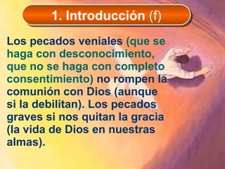 Los pecados veniales  (que se haga con desconocimiento, que no se haga con completo consentimiento)   no rompen la comunión con Dios (aunque si la debilitan). Los pecados graves si nos quitan la gracia (la vida de Dios en nuestras almas). 1. Introducción  (f) 