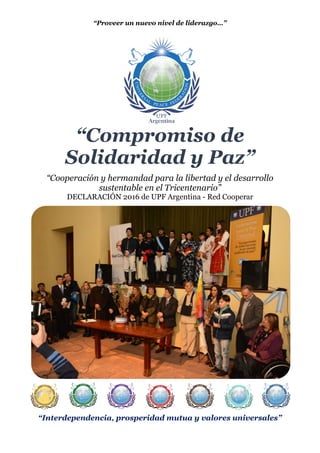 “Proveer un nuevo nivel de liderazgo…”
“Compromiso de
Solidaridad y Paz”
“Cooperación y hermandad para la libertad y el desarrollo
sustentable en el Tricentenario”
DECLARACIÓN 2016 de UPF Argentina - Red Cooperar
“Interdependencia, prosperidad mutua y valores universales”
 