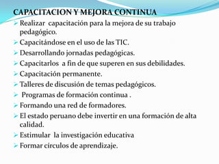 CAPACITACION Y MEJORA CONTINUA
 Realizar capacitación para la mejora de su trabajo
  pedagógico.
 Capacitándose en el uso de las TIC.
 Desarrollando jornadas pedagógicas.
 Capacitarlos a fin de que superen en sus debilidades.
 Capacitación permanente.
 Talleres de discusión de temas pedagógicos.
 Programas de formación continua .
 Formando una red de formadores.
 El estado peruano debe invertir en una formación de alta
  calidad.
 Estimular la investigación educativa
 Formar círculos de aprendizaje.
 