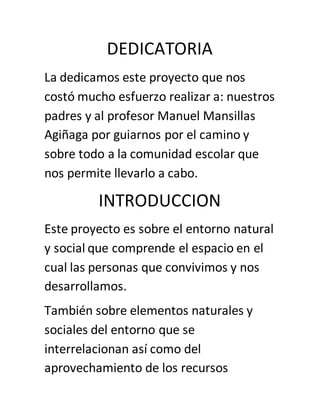 DEDICATORIA
La dedicamos este proyecto que nos
costó mucho esfuerzo realizar a: nuestros
padres y al profesor Manuel Mansillas
Agiñaga por guiarnos por el camino y
sobre todo a la comunidad escolar que
nos permite llevarlo a cabo.
INTRODUCCION
Este proyecto es sobre el entorno natural
y social que comprende el espacio en el
cual las personas que convivimos y nos
desarrollamos.
También sobre elementos naturales y
sociales del entorno que se
interrelacionan así como del
aprovechamiento de los recursos
 