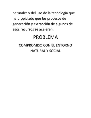 naturales y del uso de la tecnología que
ha propiciado que los procesos de
generación y extracción de algunos de
esos recursos se aceleren.
PROBLEMA
COMPROMISO CON EL ENTORNO
NATURAL Y SOCIAL
 