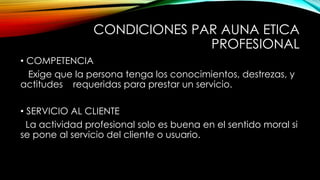 CONDICIONES PAR AUNA ETICA
PROFESIONAL
• COMPETENCIA
Exige que la persona tenga los conocimientos, destrezas, y
actitudes requeridas para prestar un servicio.
• SERVICIO AL CLIENTE
La actividad profesional solo es buena en el sentido moral si
se pone al servicio del cliente o usuario.
 