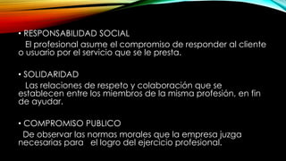 • RESPONSABILIDAD SOCIAL
El profesional asume el compromiso de responder al cliente
o usuario por el servicio que se le presta.
• SOLIDARIDAD
Las relaciones de respeto y colaboración que se
establecen entre los miembros de la misma profesión, en fin
de ayudar.
• COMPROMISO PUBLICO
De observar las normas morales que la empresa juzga
necesarias para el logro del ejercicio profesional.
 