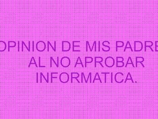 OPINION DE MIS PADRE
AL NO APROBAR
INFORMATICA.
 