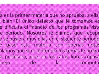 ta es la primer materia que no aprueba, a ella
o bien. El único defecto que le tomamos es
e dificulta el manejo de los programas visto
te periodo. Nosotros le dijimos que recupe
e se pusiera muy pilas en el siguiente periodo
e pase esta materia con buenas notas
blamos que si no entendía los temas le pregu
a profesora, que en los ratos libres repasa
anejo de la computa
 
