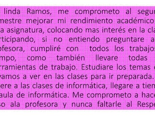 linda Ramos, me comprometo al segun
mestre mejorar mi rendimiento académico
ta asignatura, colocando mas interés en la cla
rticipando, si no entiendo preguntare a
ofesora, cumpliré con todos los trabajos
mpo, como también llevare todas
rramientas de trabajo. Estudiare los temas q
yamos a ver en las clases para ir preparada.
lere a las clases de informática, llegare a tiem
aula de informática. Me comprometo a hace
so ala profesora y nunca faltarle al Respe
 