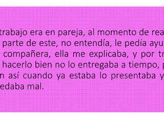 trabajo era en pareja, al momento de rea
parte de este, no entendía, le pedía ayud
compañera, ella me explicaba, y por tr
hacerlo bien no lo entregaba a tiempo, p
n así cuando ya estaba lo presentaba y
edaba mal.
 