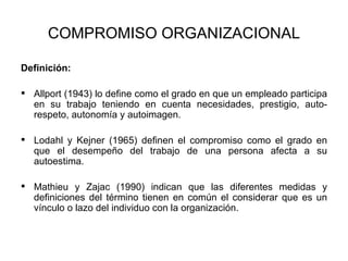 COMPROMISO ORGANIZACIONAL Definición: Allport (1943) lo define como el grado en que un empleado participa en su trabajo teniendo en cuenta necesidades, prestigio, auto-respeto, autonomía y autoimagen.  Lodahl y Kejner (1965) definen el compromiso como el grado en que el desempeño del trabajo de una persona afecta a su autoestima. Mathieu y Zajac (1990) indican que las diferentes medidas y definiciones del término tienen en común el considerar que es un vínculo o lazo del individuo con la organización. 