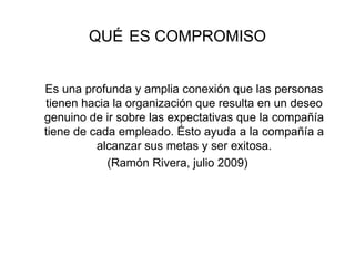 QUÉ   ES COMPROMISO Es una profunda y amplia conexión que las personas tienen hacia la organización que resulta en un deseo genuino de ir sobre las expectativas que la compañía tiene de cada empleado. Ésto ayuda a la compañía a alcanzar sus metas y ser exitosa. (Ramón Rivera, julio 2009) 
