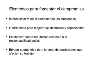 Elementos para fomentar el compromiso Interés sincero en el bienestar de los empleados Oportunidad para mejorar las destrezas y capacidades Establecer buena reputación respecto a la responsabilidad social Brindar oportunidad para la toma de decisiciones que afecten su trabajo 