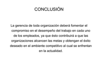 CONCLUSIÓN La gerencia de toda organización deberá fomentar el compromiso en el desempeño del trabajo en cada uno de los empleados, ya que ésto contribuirá a que las organizaciones alcancen las metas y obtengan el éxito deseado en el ambiente competitivo al cual se enfrentan en la actualidad. 