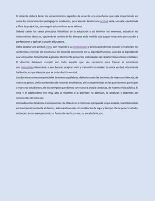 El docente deberá tener los conocimientos expertos de acuerdo a la enseñanza que este impartiendo así
como los conocimientos pedagógicos modernos, pero además tendrá una actitud seria, sensata, equilibrada
y libre de prejuicios, para seguir educando en esos valores.
Deberá salvar los sanos principios filosóficos de la educación y así eliminar los erróneos, actualizar los
instrumentos técnicos, siguiendo el cambio de los tiempos en la medida que juzgue necesario para ayudar a
perfeccionar y agilizar la acción educadora.
Debe adoptar una actitud crítica con respecto a su metodología y práctica perdiendo evaluar y revalorizar los
contenidos y formas de enseñanza. Un docente consciente de su dignidad humana, valorará la dignidad de
sus semejantes fomentando a generar libremente proyectos individuales de características éticas y morales.
El docente debemos cumplir con todo aquello que sea necesario para formar al estudiante
con honestidad intelectual, o sea: buscar, aceptar, vivir y transmitir la verdad. La única verdad, éticamente
hablando, es que siempre que se debe decir la verdad.
Los docentes somos responsables de nuestras palabras, del tono como las decimos; de nuestros silencios, de
nuestros gestos, de los contenidos de nuestras enseñanzas, de las experiencias en las que hacemos participes
a nuestros estudiantes, de los ejemplos que damos con nuestra propia conducta, de nuestra vida pública. El
niño y el adolescente ven muy alto al maestro o al profesor, lo admiran, lo idealizan y debemos ser
conscientes de todo eso.
Como docentes tenemos el compromiso de ofrecer en sí mismo el ejemplo de lo que enseña, manifestándolo
en lo corporal mediante el decoro, adecuándose a las circunstancias de lugar y tiempo. Debe poner cuidado,
entonces, en su aseo personal, su forma de vestir, su voz, su vocabulario, etc.
 