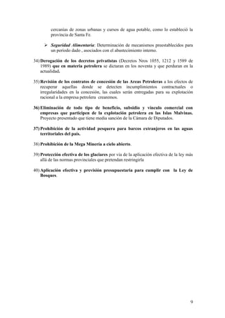 9
cercanías de zonas urbanas y cursos de agua potable, como lo estableció la
provincia de Santa Fe.
 Seguridad Alimentaria: Determinación de mecanismos preestablecidos para
un período dado , asociados con el abastecimiento interno.
34) Derogación de los decretos privatistas (Decretos Nros 1055, 1212 y 1589 de
1989) que en materia petrolera se dictaran en los noventa y que perduran en la
actualidad.
35) Revisión de los contratos de concesión de las Areas Petroleras a los efectos de
recuperar aquellas donde se detecten incumplimientos contractuales o
irregularidades en la concesión, las cuales serán entregadas para su explotación
racional a la empresa petrolera crearemos.
36) Eliminación de todo tipo de beneficio, subsidio y vínculo comercial con
empresas que participen de la explotación petrolera en las Islas Malvinas.
Proyecto presentado que tiene media sanción de la Cámara de Diputados.
37) Prohibición de la actividad pesquera para barcos extranjeros en las aguas
territoriales del país.
38) Prohibición de la Mega Minería a cielo abierto.
39) Protección efectiva de los glaciares por vía de la aplicación efectiva de la ley más
allá de las normas provinciales que pretendan restringirla
40) Aplicación efectiva y previsión presupuestaria para cumplir con la Ley de
Bosques.
 