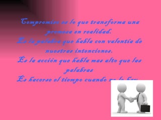 Compromiso es lo que transforma una promesa en realidad. Es la palabra que habla con valentía de nuestras intenciones. Es la acción que habla mas alto que las palabras Es hacerse el tiempo cuando no lo hay.