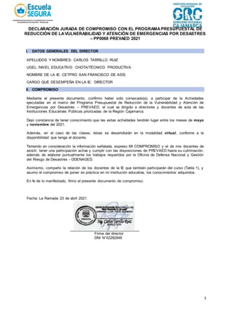1
DECLARACIÓN JURADA DE COMPROMISO CON EL PROGRAMAPRESUPUESTAL DE
REDUCCIÓN DE LAVULNERABILIDAD Y ATENCIÓN DE EMERGENCIAS POR DESASTRES
– PP0068 PREVAED 2021
I. DATOS GENERALES DEL DIRECTOR
APELLIDOS Y NOMBRES: CARLOS TARRILLO RUIZ
UGEL /NIVEL EDUCATIVO: CHOTA/TÉCNICO PRODUCTIVA
NOMBRE DE LA IE: CETPRO SAN FRANCISCO DE ASÍS
CARGO QUE DESEMPEÑA EN LA IE: DIRECTOR
II. COMPROMISO
Mediante el presente documento, confirmo haber sido convocado(a), a participar de la Actividades
ejecutadas en el marco del Programa Presupuestal de Reducción de la Vulnerabilidad y Atención de
Emergencias por Desastres – PREVAED, el cual va dirigido a directores y docentes de aula de las
Instituciones Educativas Públicas priorizadas de la Región Cajamarca.
Dejo constancia de tener conocimiento que las estas actividades tendrán lugar entre los meses de mayo
y noviembre del 2021.
Además, en el caso de las clases, éstas se desarrollarán en la modalidad virtual; conforme a la
disponibilidad que tenga el docente.
Teniendo en consideración la información señalada, expreso MI COMPROMISO y el de mis docentes de
asistir, tener una participación activa y cumplir con las disposiciones de PREVAED hasta su culminación,
además de elaborar puntualmente los trabajos requeridos por la Oficina de Defensa Nacional y Gestión
del Riesgo de Desastres - ODENAGED.
Asimismo, comparto la relación de los docentes de la IE que también participarán del curso (Tabla 1), y
asumo el compromiso de poner en práctica en mi institución educativa, los conocimientos adquiridos.
En fe de lo manifestado, firmo el presente documento de compromiso.
Fecha: La Ramada 23 de abril 2021.
Firma del director
DNI N°42282848
 