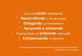 ⁺ Con una visión interesante
⁺ Desarrollando a las personas
⁺ Delegando correctamente
⁺ Apoyando y animando
⁺ Favoreciendo un ambiente adecuado
⁺ Compensando el esfuerzo
El desempeño de los gestores también ha de estar orientado hacia la
satisfacción de las personas
 