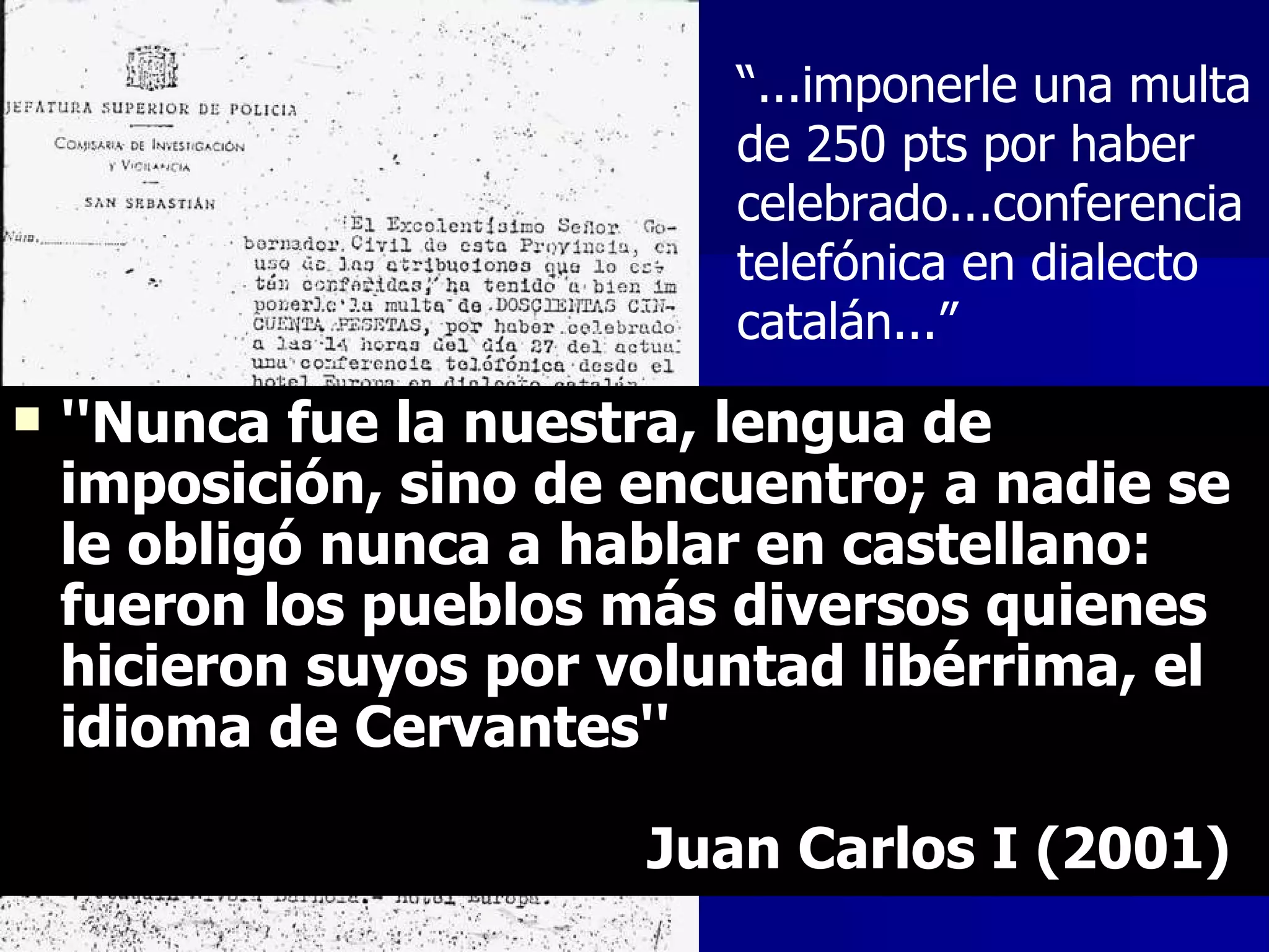 ''Nunca fue la nuestra, lengua de imposición, sino de encuentro; a nadie se le obligó nunca a hablar en castellano: fueron los pueblos más diversos quienes hicieron suyos por voluntad libérrima, el idioma de Cervantes''  Juan Carlos I (2001) “ ...imponerle una multa de 250 pts por haber celebrado...conferencia telefónica en dialecto catalán...” 