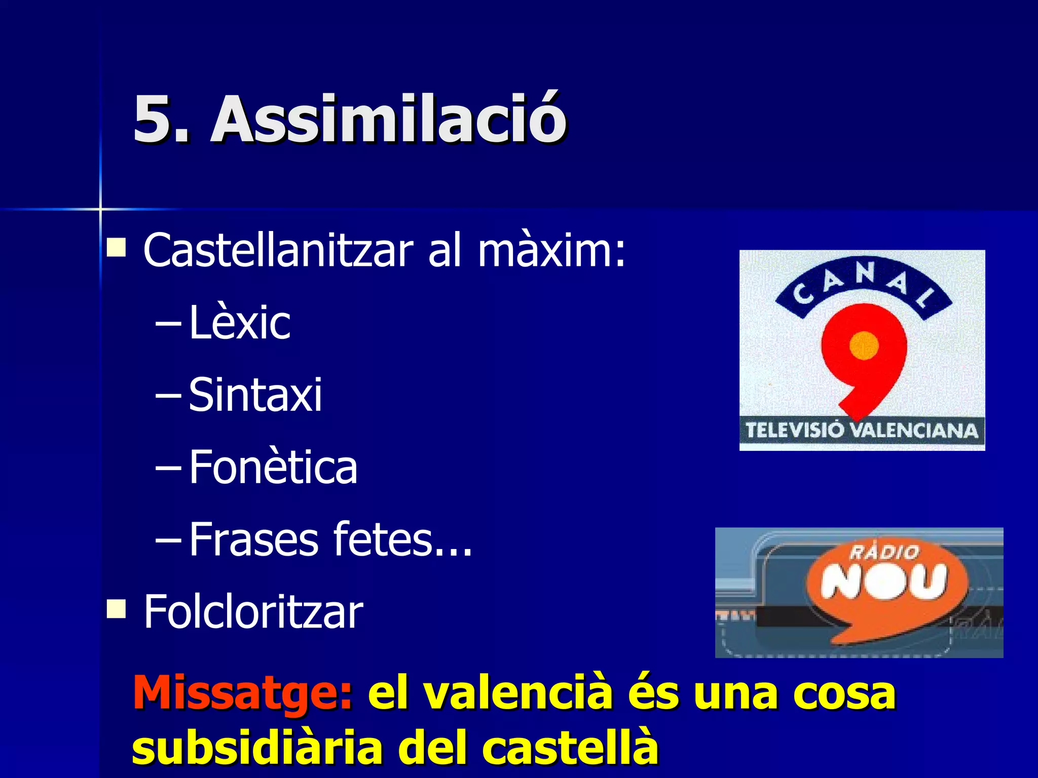 5. Assimilació Castellanitzar al màxim:  Lèxic Sintaxi Fonètica Frases fetes... Folcloritzar Missatge:  el valencià és una cosa subsidiària del castellà 
