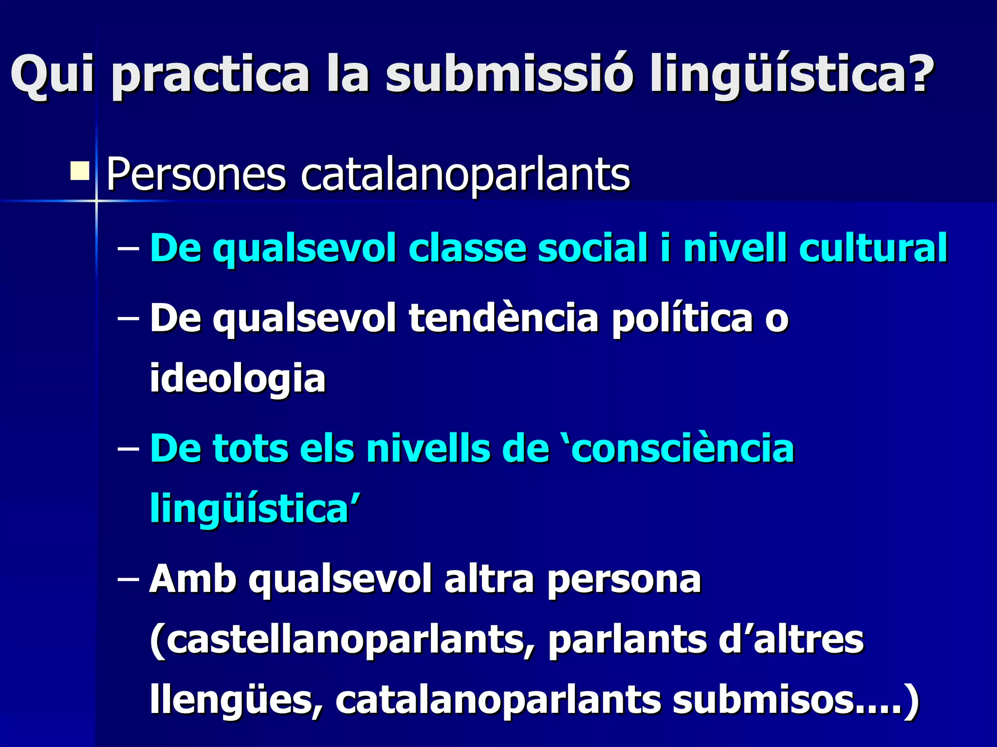 Qui practica la submissió lingüística? Persones catalanoparlants De qualsevol classe social i nivell cultural De qualsevol tendència política o ideologia De tots els nivells de ‘consciència lingüística’  Amb qualsevol altra persona (castellanoparlants, parlants d’altres llengües, catalanoparlants submisos....) 