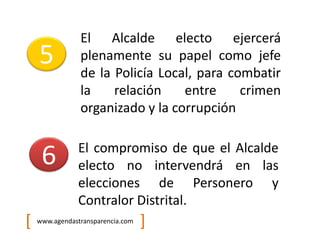 El Alcalde electo ejercerá
    5           plenamente su papel como jefe
                de la Policía Local, para combatir
                la    relación    entre     crimen
                organizado y la corrupción

               El compromiso de que el Alcalde
     6         electo no intervendrá en las
               elecciones de Personero y
               Contralor Distrital.
[   www.agendastransparencia.com   ]
 