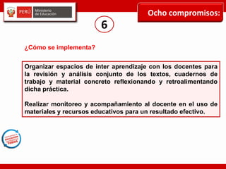 Ocho compromisos:
6
Organizar espacios de inter aprendizaje con los docentes para
la revisión y análisis conjunto de los textos, cuadernos de
trabajo y material concreto reflexionando y retroalimentando
dicha práctica.
Realizar monitoreo y acompañamiento al docente en el uso de
materiales y recursos educativos para un resultado efectivo.
¿Cómo se implementa?
 