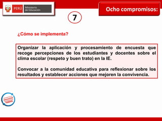 Ocho compromisos:
7
Organizar la aplicación y procesamiento de encuesta que
recoge percepciones de los estudiantes y docentes sobre el
clima escolar (respeto y buen trato) en la IE.
Convocar a la comunidad educativa para reflexionar sobre los
resultados y establecer acciones que mejoren la convivencia.
¿Cómo se implementa?
 