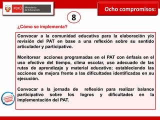 Ocho compromisos:
8
Convocar a la comunidad educativa para la elaboración y/o
revisión del PAT en base a una reflexión sobre su sentido
articulador y participativo.
Monitorear acciones programadas en el PAT con énfasis en el
uso efectivo del tiempo, clima escolar, uso adecuado de las
rutas de aprendizaje y material educativo; estableciendo las
acciones de mejora frente a las dificultades identificadas en su
ejecución.
Convocar a la jornada de reflexión para realizar balance
participativo sobre los logros y dificultades en la
implementación del PAT.
¿Cómo se implementa?
 